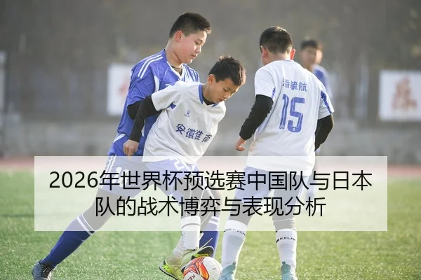 2026年世界杯预选赛中国队与日本队的战术博弈与表现分析