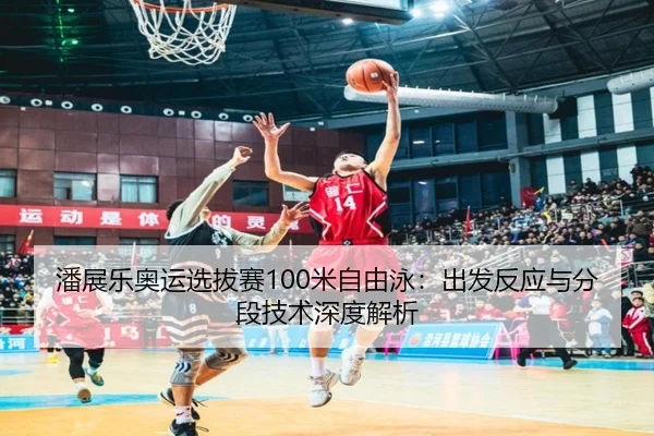 潘展乐奥运选拔赛100米自由泳：出发反应与分段技术深度解析